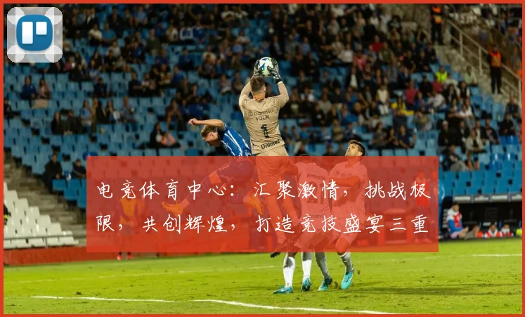 电竞体育中心：汇聚激情，挑战极限，共创辉煌，打造竞技盛宴三重奏