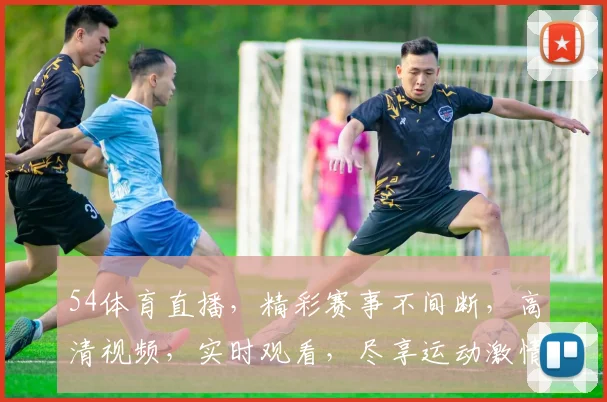 54体育直播，精彩赛事不间断，高清视频，实时观看，尽享运动激情，三重福利，不容错过
