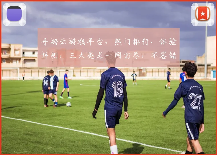手游云游戏平台，热门排行，体验评测，三大亮点一网打尽，不容错过