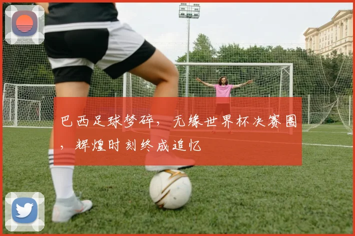 巴西足球梦碎，无缘世界杯决赛圈，辉煌时刻终成追忆