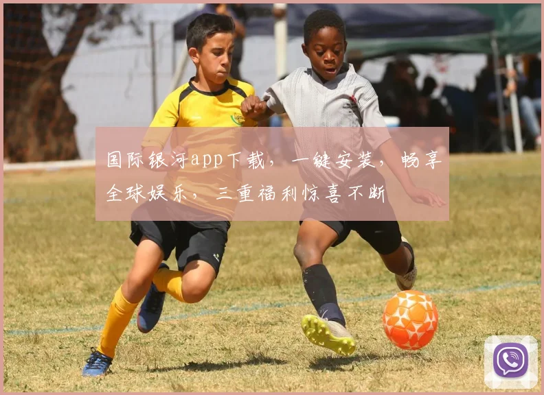 国际银河app下载，一键安装，畅享全球娱乐，三重福利惊喜不断