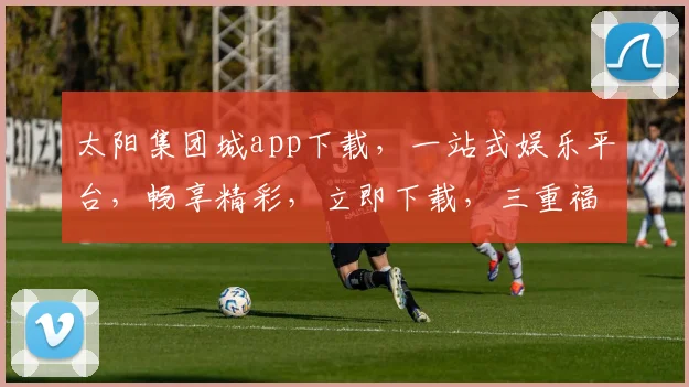 太阳集团城app下载，一站式娱乐平台，畅享精彩，立即下载，三重福利等你来