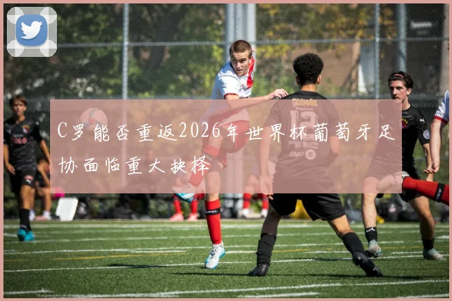 C罗能否重返2026年世界杯葡萄牙足协面临重大抉择